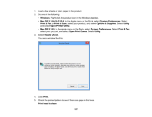 Page 127

1.
Load afew sheets ofplain paper inthe product.
 2.
Doone ofthe following:
 •
Windows: Right-clicktheproduct iconinthe Windows taskbar.
 •
Mac OSX10.6/10.7/10.8 :In the Apple menuorthe Dock, select System Preferences .Select
 Print
&Fax orPrint &Scan ,select yourproduct, andselect Options &Supplies .Select Utility
 and
select OpenPrinter Utility.
 •
Mac OSX10.5 :In the Apple menuorthe Dock, select System Preferences .Select Print&Fax ,
 select
yourproduct, andselect OpenPrintQueue .Select Utility....