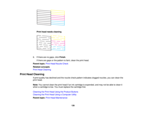 Page 128

Print
head needs cleaning
 6.
Ifthere arenogaps, clickFinish .
 If
there aregaps orthe pattern isfaint, clean theprint head.
 Parent
topic:PrintHead Nozzle Check
 Related
concepts
 Print
Head Cleaning
 Print
Head Cleaning
 If
print quality hasdeclined andthenozzle checkpattern indicates cloggednozzles, youcanclean the
 print
head.
 Note:
Youcannot cleantheprint head ifan ink cartridge isexpended, andmay notbeable toclean it
 when
acartridge islow. You must replace thecartridge first.
 Cleaning
thePrint...
