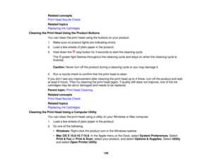 Page 129

Related
concepts
 Print
Head Nozzle Check
 Related
topics
 Replacing
InkCartridges
 Cleaning
thePrint Head Using theProduct Buttons
 You
canclean theprint head using thebuttons onyour product.
 1.
Make surenoproduct lightsareindicating errors.
 2.
Load afew sheets ofplain paper inthe product.
 3.
Hold down the stopbutton for3seconds tostart thecleaning cycle.
 The
powerlightflashes throughout thecleaning cycleandstays onwhen thecleaning cycleis
 finished.

Caution:
Neverturnoffthe product...