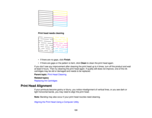 Page 131

Print
head needs cleaning
 •
Ifthere arenogaps, clickFinish .
 •
Ifthere aregaps orthe pattern isfaint, clickClean toclean theprint head again.
 If
you don’t see anyimprovement aftercleaning theprint head upto4times, turnoffthe product andwait
 at
least 6hours. Thentrycleaning theprint head again. Ifquality stilldoes notimprove, oneofthe ink
 cartridges
maybeold ordamaged andneeds tobe replaced.
 Parent
topic:PrintHead Cleaning
 Related
topics
 Replacing
InkCartridges
 Print
Head Alignment
 If
your...
