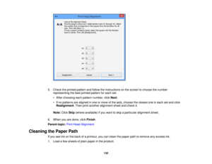 Page 133

5.
Check theprinted pattern andfollow theinstructions onthe screen tochoose thenumber
 representing
thebest printed pattern foreach set.
 •
After choosing eachpattern number, clickNext.
 •
Ifno patterns arealigned inone ormore ofthe sets, choose theclosest oneineach setand click
 Realignment
.Then printanother alignment sheetandcheck it.
 Note:
ClickSkip(where available) ifyou want toskip aparticular alignment sheet.
 6.
When youaredone, clickFinish .
 Parent
topic:PrintHead Alignment
 Cleaning...