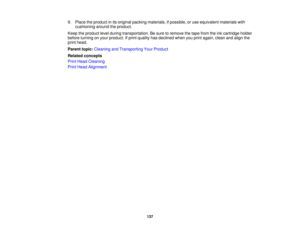 Page 137

9.
Place theproduct inits original packing materials, ifpossible, oruse equivalent materialswith
 cushioning
aroundtheproduct.
 Keep
theproduct levelduring transportation. Besure toremove thetape from theinkcartridge holder
 before
turning onyour product. Ifprint quality hasdeclined whenyouprint again, cleanandalign the
 print
head.
 Parent
topic:Cleaning andTransporting YourProduct
 Related
concepts
 Print
Head Cleaning
 Print
Head Alignment
 137 