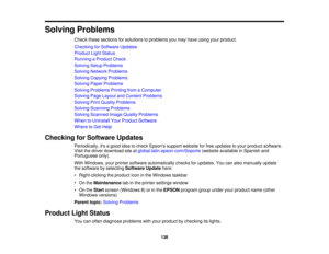 Page 138

Solving
Problems
 Check
thesesections forsolutions toproblems youmay have using yourproduct.
 Checking
forSoftware Updates
 Product
LightStatus
 Running
aProduct Check
 Solving
SetupProblems
 Solving
Network Problems
 Solving
Copying Problems
 Solving
PaperProblems
 Solving
Problems PrintingfromaComputer
 Solving
PageLayout andContent Problems
 Solving
PrintQuality Problems
 Solving
Scanning Problems
 Solving
Scanned ImageQuality Problems
 When
toUninstall YourProduct Software
 Where
toGet Help...