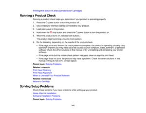 Page 141

Printing
WithBlack Inkand Expended ColorCartridges
 Running
aProduct Check
 Running
aproduct checkhelpsyoudetermine ifyour product isoperating properly.
 1.
Press thepower button toturn theproduct off.
 2.
Disconnect anyinterface cablesconnected toyour product.
 3.
Load plainpaper inthe product.
 4.
Hold down the stopbutton andpress the power button toturn theproduct on.
 5.
When theproduct turnson,release bothbuttons.
 The
product beginsprinting anozzle checkpattern.
 6.
Dothe following, depending...