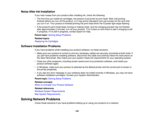 Page 142

Noise
AfterInkInstallation
 If
you hear noises fromyourproduct afterinstalling ink,check thefollowing:
 •
The firsttime youinstall inkcartridges, theproduct mustprime itsprint head. Waituntilpriming
 finishes
beforeyouturn offthe product, oritmay prime improperly anduseexcess inkthe next time
 you
turn iton. Your product isfinished primingtheprint head when the power lightstops flashing.
 •
Ifthe products printhead stops moving ormaking noise,andthecharging processhasnotfinished
 after
approximately...