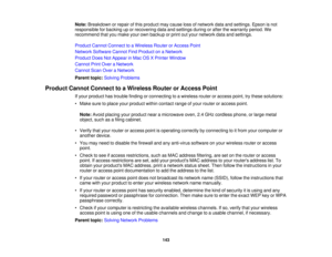 Page 143

Note:
Breakdown orrepair ofthis product maycause lossofnetwork dataandsettings. Epsonisnot
 responsible
forbacking uporrecovering dataandsettings duringorafter thewarranty period.We
 recommend
thatyoumake yourownbackup orprint outyour network dataandsettings.
 Product
CannotConnect toaWireless RouterorAccess Point
 Network
Software CannotFindProduct onaNetwork
 Product
DoesNotAppear inMac OSXPrinter Window
 Cannot
PrintOver aNetwork
 Cannot
ScanOveraNetwork
 Parent
topic:Solving Problems
 Product...