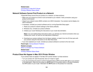 Page 144

Related
tasks
 Connecting
toaNew Wi-Fi Router
 Printing
aNetwork StatusSheet
 Network
Software CannotFindProduct onaNetwork
 If
EpsonNet Setupcannot findyour product onanetwork, trythese solutions:
 •
Make sureyourproduct isturned onand connected toyour network. Verifyconnection usingyour
 product
controlpanel.
 •
Check ifyour network name(SSID) contains non-ASCII characters. Yourproduct cannotdisplay non-
 ASCII
characters.
 •
Ifnecessary, reinstallyourproduct software andtryrunning EpsonNet...