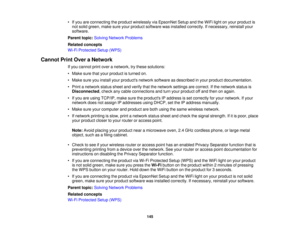 Page 145

•
Ifyou areconnecting theproduct wirelessly viaEpsonNet SetupandtheWiFi lightonyour product is
 not
solid green, makesureyourproduct software wasinstalled correctly. Ifnecessary, reinstallyour
 software.

Parent
topic:Solving Network Problems
 Related
concepts
 Wi-Fi
Protected Setup(WPS)
 Cannot
PrintOver aNetwork
 If
you cannot printover anetwork, trythese solutions:
 •
Make surethatyour product isturned on.
 •
Make sureyouinstall yourproducts networksoftware asdescribed inyour product documentation....