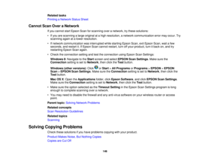 Page 146

Related
tasks
 Printing
aNetwork StatusSheet
 Cannot
ScanOveraNetwork
 If
you cannot startEpson Scanforscanning overanetwork, trythese solutions:
 •
Ifyou arescanning alarge original atahigh resolution, anetwork communication errormayoccur. Try
 scanning
againatalower resolution.
 •
Ifnetwork communication wasinterrupted whilestarting EpsonScan,exitEpson Scan,waitafew
 seconds,
andrestart it.IfEpson Scancannot restart, turnoffyour product, turnitback on,and try
 restarting
EpsonScanagain.
 •
Check...