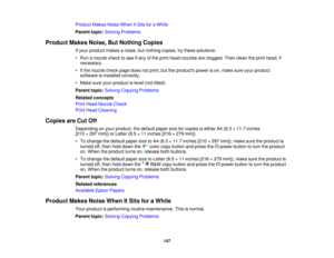 Page 147

Product
MakesNoiseWhen ItSits foraWhile
 Parent
topic:Solving Problems
 Product
MakesNoise,ButNothing Copies
 If
your product makesanoise, butnothing copies,trythese solutions:
 •
Run anozzle checktosee ifany ofthe print head nozzles areclogged. Thenclean theprint head, if
 necessary.

•
Ifthe nozzle checkpagedoesnotprint, buttheproducts powerison, make sureyourproduct
 software
isinstalled correctly.
 •
Make sureyourproduct islevel (nottilted).
 Parent
topic:Solving Copying Problems
 Related
concepts...