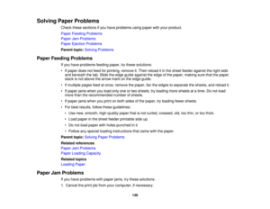 Page 148

Solving
PaperProblems
 Check
thesesections ifyou have problems usingpaper withyour product.
 Paper
Feeding Problems
 Paper
JamProblems
 Paper
Ejection Problems
 Parent
topic:Solving Problems
 Paper
Feeding Problems
 If
you have problems feedingpaper,trythese solutions:
 •
Ifpaper doesnotfeed forprinting, removeit.Then reload itin the sheet feeder against theright side
 and
beneath thetab. Slide theedge guide against theedge ofthe paper, making surethatthepaper
 stack
isnot above thearrow markonthe edge...