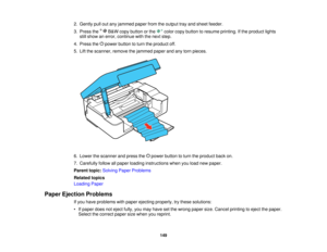 Page 149

2.
Gently pulloutany jammed paperfromtheoutput trayand sheet feeder.
 3.
Press the B&W copy button orthe colorcopybutton toresume printing. Ifthe product lights
 still
show anerror, continue withthenext step.
 4.
Press thepower button toturn theproduct off.
 5.
Lift the scanner, removethejammed paperandanytorn pieces.
 6.
Lower thescanner andpress the power button toturn theproduct backon.
 7.
Carefully followallpaper loading instructions whenyouload newpaper.
 Parent
topic:Solving PaperProblems...