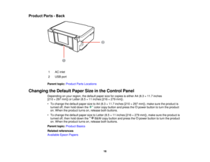 Page 16

Product
Parts-Back
 1
 AC
inlet
 2
 USB
port
 Parent
topic:Product PartsLocations
 Changing
theDefault PaperSizeinthe Control Panel
 Depending
onyour region, thedefault papersizeforcopies iseither A4(8.3 ×11.7 inches
 [210
×297 mm]) orLetter (8.5×11 inches [216×279 mm]).
 •
To change thedefault papersizetoA4 (8.3 ×11.7 inches [210×297 mm]), makesuretheproduct is
 turned
off,then holddown the colorcopybutton andpress the power button toturn theproduct
 on.
When theproduct turnson,release bothbuttons....