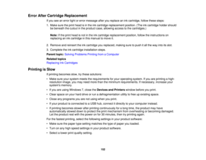 Page 152

Error
AfterCartridge Replacement
 If
you seeanerror lightorerror message afteryoureplace anink cartridge, followthesesteps:
 1.
Make suretheprint head isin the inkcartridge replacement position.(Theinkcartridge holdershould
 be
beneath thecutout inthe product case,allowing accesstothe cartridges.)
 Note:
Ifthe print head isnot inthe inkcartridge replacement position,followtheinstructions on
 replacing
anink cartridge inthis manual tomove it.
 2.
Remove andreinsert theinkcartridge youreplaced,...