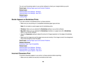 Page 155

You
canusethepreview optioninyour printer software tocheck yourmargins beforeyouprint.
 Parent
topic:Solving PageLayout andContent Problems
 Related
tasks
 Selecting
BasicPrintSettings -Windows
 Selecting
BasicPrintSettings -Mac OSX
 Related
topics
 Loading
Paper
 Border
Appears onBorderless Prints
 If
you seeaborder onborderless prints,trythese solutions:
 •
Make sureyouareprinting onacompatible borderlesspapertypeandsize.
 Note:
Donot select acustom papersizeforborderless prints.
 •
Windows :Make...
