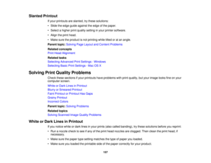 Page 157

Slanted
Printout
 If
your printouts areslanted, trythese solutions:
 •
Slide theedge guide against theedge ofthe paper.
 •
Select ahigher printquality setting inyour printer software.
 •
Align theprint head.
 •
Make suretheproduct isnot printing whiletiltedoratan angle.
 Parent
topic:Solving PageLayout andContent Problems
 Related
concepts
 Print
Head Alignment
 Related
tasks
 Selecting
Advanced PrintSettings -Windows
 Selecting
BasicPrintSettings -Mac OSX
 Solving
PrintQuality Problems
 Check...
