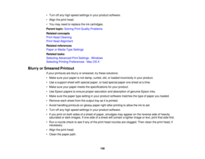Page 158

•
Turn offany high speed settings inyour product software.
 •
Align theprint head.
 •
You may need toreplace theinkcartridges.
 Parent
topic:Solving PrintQuality Problems
 Related
concepts
 Print
Head Cleaning
 Print
Head Alignment
 Related
references
 Paper
orMedia TypeSettings
 Related
tasks
 Selecting
Advanced PrintSettings -Windows
 Selecting
PrintingPreferences -Mac OSX
 Blurry
orSmeared Printout
 If
your printouts areblurry orsmeared, trythese solutions:
 •
Make sureyourpaper isnot damp, curled,...