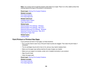 Page 159

Note:
Yourproduct willnot operate properly whiletiltedatan angle. Placeiton aflat, stable surface that
 extends
beyondthebase ofthe product inall directions.
 Parent
topic:Solving PrintQuality Problems
 Related
concepts
 Print
Head Cleaning
 Print
Head Alignment
 Related
references
 Available
EpsonPapers
 Paper
Specifications
 Related
tasks
 Selecting
BasicPrintSettings -Windows
 Selecting
BasicPrintSettings -Mac OSX
 Selecting
Advanced PrintSettings -Windows
 Selecting
PrintingPreferences -Mac OSX...