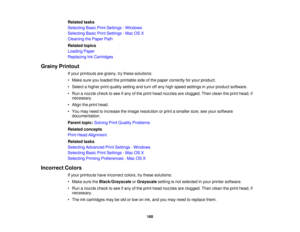 Page 160

Related
tasks
 Selecting
BasicPrintSettings -Windows
 Selecting
BasicPrintSettings -Mac OSX
 Cleaning
thePaper Path
 Related
topics
 Loading
Paper
 Replacing
InkCartridges
 Grainy
Printout
 If
your printouts aregrainy, trythese solutions:
 •
Make sureyouloaded theprintable sideofthe paper correctly foryour product.
 •
Select ahigher printquality setting andturn offany high speed settings inyour product software.
 •
Run anozzle checktosee ifany ofthe print head nozzles areclogged. Thenclean theprint...