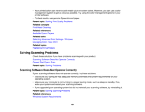 Page 161

•
Your printed colorscannever exactly matchyouron-screen colors.However, youcanuseacolor
 management
systemtoget asclose aspossible. Tryusing thecolor management optionsinyour
 printer
software.
 •
For best results, usegenuine Epsoninkand paper.
 Parent
topic:Solving PrintQuality Problems
 Related
concepts
 Print
Head Cleaning
 Related
references
 Available
EpsonPapers
 Related
tasks
 Selecting
Advanced PrintSettings -Windows
 Managing
Color-Mac OSX
 Related
topics
 Replacing
InkCartridges
 Solving...