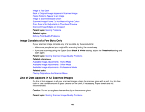 Page 163

Image
isToo Dark
 Back
ofOriginal ImageAppears inScanned Image
 Ripple
Patterns Appearinan Image
 Image
isScanned Upside-Down
 Scanned
ImageColors DoNot Match Original Colors
 Scan
AreaisNot Adjustable inThumbnail Preview
 Scanned
ImageEdges areCropped
 Parent
topic:Solving Problems
 Related
topics
 Solving
PrintQuality Problems
 Image
Consists ofaFew Dots Only
 If
your scanned imageconsists onlyofafew dots, trythese solutions:
 •
Make sureyouplaced youroriginal forscanning facingthecorrect way.
 •...
