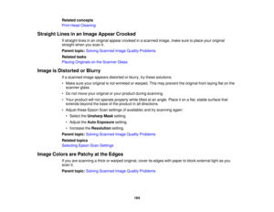 Page 164

Related
concepts
 Print
Head Cleaning
 Straight
Linesinan Image Appear Crooked
 If
straight linesinan original appearcrooked inascanned image,makesuretoplace youroriginal
 straight
whenyouscan it.
 Parent
topic:Solving Scanned ImageQuality Problems
 Related
tasks
 Placing
Originals onthe Scanner Glass
 Image
isDistorted orBlurry
 If
a scanned imageappears distorted orblurry, trythese solutions:
 •
Make sureyouroriginal isnot wrinkled orwarped. Thismay prevent theoriginal fromlaying flatonthe
 scanner...