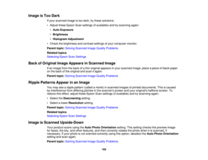 Page 165

Image
isToo Dark
 If
your scanned imageistoo dark, trythese solutions:
 •
Adjust theseEpson Scansettings (ifavailable) andtryscanning again:
 •
Auto Exposure
 •
Brightness
 •
Histogram Adjustment
 •
Check thebrightness andcontrast settingsofyour computer monitor.
 Parent
topic:Solving Scanned ImageQuality Problems
 Related
topics
 Selecting
EpsonScanSettings
 Back
ofOriginal ImageAppears inScanned Image
 If
an image fromtheback ofathin original appears inyour scanned image,placeapiece ofblack paper...