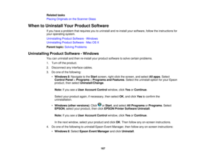 Page 167

Related
tasks
 Placing
Originals onthe Scanner Glass
 When
toUninstall YourProduct Software
 If
you have aproblem thatrequires youtouninstall andre-install yoursoftware, followtheinstructions for
 your
operating system.
 Uninstalling
ProductSoftware -Windows
 Uninstalling
ProductSoftware -Mac OSX
 Parent
topic:Solving Problems
 Uninstalling
ProductSoftware -Windows
 You
canuninstall andthen re-install yourproduct software tosolve certain problems.
 1.
Turn offthe product.
 2.
Disconnect anyinterface...