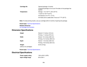 Page 176

Cartridge
life
 Opened
package: 6months
 Unopened
package:donot use ifthe date onthe package has
 expired

Temperature
 Storage:
–4 to 104 ºF (– 20 to40 ºC)
 1
month at104 ºF (40 ºC)
 Ink
freezes at10.4 ºF (– 12 ºC)
 Ink
thaws andisusable after3hours at77 ºF (25 ºC)
 Note:
Forbest printing results,useupacartridge within6months ofopening thepackage.
 Parent
topic:Technical Specifications
 Related
references
 Ink
Cartridge PartNumbers
 Dimension
Specifications
 Height
 Stored:
5.7inches (145mm)...