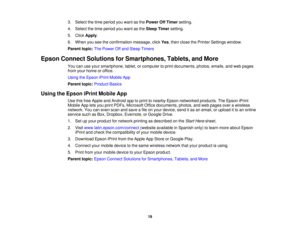 Page 19

3.
Select thetime period youwant asthe Power OffTimer setting.
 4.
Select thetime period youwant asthe Sleep Timer setting.
 5.
Click Apply .
 6.
When youseetheconfirmation message,clickYes,then close thePrinter Settings window.
 Parent
topic:ThePower Offand Sleep Timers
 Epson
Connect Solutions forSmartphones, Tablets,andMore
 You
canuseyour smartphone, tablet,orcomputer toprint documents, photos,emails,andweb pages
 from
yourhome oroffice.
 Using
theEpson iPrintMobile App
 Parent
topic:Product...