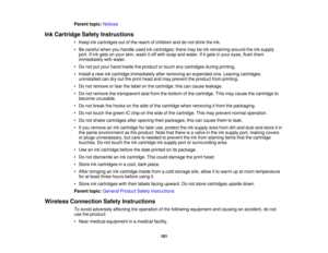Page 181

Parent
topic:Notices
 Ink
Cartridge SafetyInstructions
 •
Keep inkcartridges outofthe reach ofchildren anddonot drink theink.
 •
Be careful whenyouhandle usedinkcartridges; theremaybeink remaining aroundtheinksupply
 port.
Ifink gets onyour skin, wash itoff with soap andwater. Ifitgets inyour eyes, flushthem
 immediately
withwater.
 •
Do not putyour hand inside theproduct ortouch anycartridges duringprinting.
 •
Install anew inkcartridge immediately afterremoving anexpended one.Leaving cartridges...