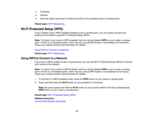 Page 21

4
 Computer

5
 Internet

6
 Ethernet
cable(used onlyforwired connection tothe wireless routeroraccess point)
 Parent
topic:Wi-FiNetworking
 Wi-Fi
Protected Setup(WPS)
 If
your network usesaWPS-enabled wirelessrouteroraccess point,youcanquickly connect your
 product
tothe network usingWi-FiProtected Setup(WPS).
 Note:
Tocheck ifyour router isWPS-enabled, lookforabutton labeled WPSonyour router oraccess
 point.
Ifthere isno hardware button,theremaybeavirtual WPSbutton inthe software forthe device....