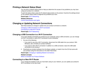 Page 22

Printing
aNetwork StatusSheet
 You
canprint anetwork statussheettohelp youdetermine thecauses ofany problems youmay have
 using
yourproduct onanetwork.
 To
print thestatus sheet, pressthe network statusbutton onthe product. Examine thesettings shown
 on
the network statussheettodiagnose anyproblems youhave.
 Parent
topic:Wi-FiNetworking
 Related
references
 Control
PanelButtons andLights
 Changing
orUpdating NetworkConnections
 See
these sections tochange orupdate howyour product connects toanetwork....