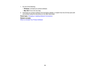 Page 23

1.
Doone ofthe following:
 •
Windows :Uninstall yourproduct software.
 •
Mac OSX:Go tothe next step.
 2.
Download yourproduct software fromtheEpson website, orinstall itfrom theCD that came with
 your
product usingtheinstructions onthe Start Here sheet.
 Parent
topic:Changing orUpdating NetworkConnections
 Related
concepts
 When
toUninstall YourProduct Software
 23 