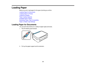 Page 24

Loading
Paper
 Before
youprint, loadpaper forthe type ofprinting youwilldo.
 Loading
PaperforDocuments
 Loading
PaperforPhotos
 Loading
Envelopes
 Paper
Loading Capacity
 Available
EpsonPapers
 Borderless
PaperTypeCompatibility
 Paper
orMedia TypeSettings
 Loading
PaperforDocuments
 You
canprint documents onavariety ofpaper typesandsizes.
 1.
Flip thefeeder guardforward.
 2.
Pull upthe paper support anditsextension.
 24  