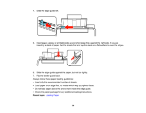 Page 28

4.
Slide theedge guide left.
 5.
Insert paper, glossyorprintable sideupand short edge first,against theright side. Ifyou are
 inserting
astack ofpaper, fanthesheets firstand tapthestack onaflat surface toeven theedges.
 6.
Slide theedge guide against thepaper, butnottootightly.
 7.
Flip thefeeder guardback.
 Always
followthesepaper loading guidelines:
 •
Load onlytherecommended numberofsheets.
 •
Load paper shortedge first,nomatter whichwayyour photo faces.
 •
Do not load paper above thearrow...