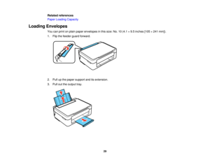 Page 29

Related
references
 Paper
Loading Capacity
 Loading
Envelopes
 You
canprint onplain paper envelopes inthis size: No.10(4.1 ×9.5 inches [105×241 mm]).
 1.
Flip thefeeder guardforward.
 2.
Pull upthe paper support anditsextension.
 3.
Pull outtheoutput tray.
 29   