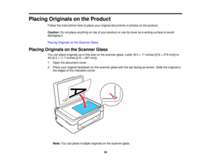 Page 35

Placing
Originals onthe Product
 Follow
theinstructions heretoplace youroriginal documents orphotos onthe product.
 Caution:
Donot place anything ontop ofyour product oruse itscover asawriting surface toavoid
 damaging
it.
 Placing
Originals onthe Scanner Glass
 Placing
Originals onthe Scanner Glass
 You
canplace originals uptothis size onthe scanner glass:Letter(8.5×11 inches [216×279 mm]) or
 A4
(8.3 ×11.7 inches [210×297 mm]).
 1.
Open thedocument cover.
 2.
Place youroriginal facedown onthe scanner...