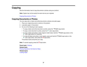 Page 37

Copying

See
theinformation heretocopy documents orphotos usingyourproduct.
 Note:
Copies maynotbeexactly thesame sizeasyour originals.
 Copying
Documents orPhotos
 Copying
Documents orPhotos
 You
cancopy color orblack-and-white documentsorphotos ontoplain paper.
 1.
Place youroriginal document orphoto onthe product.
 2.
Load plainpaper inthe product.
 3.
Doone ofthe following tostart copying:
 •
To copy ablack-and-white documentorphoto, pressthe B& W copy button.
 •
To copy acolor document orphoto,...