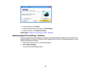 Page 50

•
To cancel printing, clickCancel .
 •
To see print jobslined upfor printing, clickPrint Queue .
 •
To check inkstatus, clickCheck InkLevels .
 Parent
topic:Printing YourDocument orPhoto -Windows
 Selecting
DefaultPrintSettings -Windows
 When
youchange yourprintsettings inaprogram, thechanges applyonlywhile youareprinting inthat
 program
session.Ifyou want tochange theprint settings youuseinall your Windows programs, youcan
 select
newdefault printsettings.
 1.
Right-click theproduct iconinthe Windows...