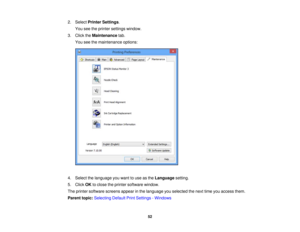 Page 52

2.
Select Printer Settings .
 You
seetheprinter settings window.
 3.
Click theMaintenance tab.
 You
seethemaintenance options:
 4.
Select thelanguage youwant touse asthe Language setting.
 5.
Click OKtoclose theprinter software window.
 The
printer software screensappearinthe language youselected thenext timeyouaccess them.
 Parent
topic:Selecting DefaultPrintSettings -Windows
 52 