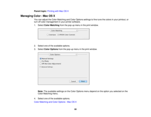 Page 60

Parent
topic:Printing withMac OSX
 Managing
Color-Mac OSX
 You
canadjust theColor Matching andColor Options settingstofine-tune thecolors inyour printout, or
 turn
offcolor management inyour printer software.
 1.
Select ColorMatching fromthepop-up menuinthe print window.
 2.
Select oneofthe available options.
 3.
Select ColorOptions fromthepop-up menuinthe print window.
 Note:
Theavailable settingsonthe Color Options menudepend onthe option youselected onthe
 Color
Matching menu.
 4.
Select oneofthe...