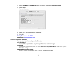 Page 62

2.
Select Print&Fax orPrint &Scan ,select yourproduct, andselect Options &Supplies .
 3.
Select Driver.
 You
seethisscreen:
 4.
Select anyofthe available printingpreferences.
 5.
Click OK.
 Printing
Preferences -Mac OSX
 Parent
topic:Printing withMac OSX
 Printing
Preferences -Mac OSX
 You
canselect fromthese settings onthe Driver tab.
 Skip
Blank Page
 Ensures
thatyour product doesnotprint pages thatcontain notext orimages.
 Quiet
Mode
 Lessens
noiseduring printing whenyouselect PlainPaper/Bright...