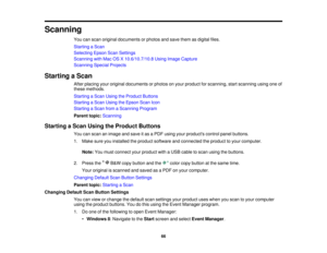 Page 66

Scanning

You
canscan original documents orphotos andsave them asdigital files.
 Starting
aScan
 Selecting
EpsonScanSettings
 Scanning
withMac OSX10.6/10.7/10.8 UsingImage Capture
 Scanning
SpecialProjects
 Starting
aScan
 After
placing youroriginal documents orphotos onyour product forscanning, startscanning usingoneof
 these
methods.
 Starting
aScan Using theProduct Buttons
 Starting
aScan Using theEpson ScanIcon
 Starting
aScan fromaScanning Program
 Parent
topic:Scanning
 Starting
aScan Using...