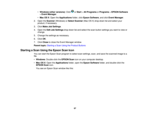 Page 67

•
Windows (otherversions) :Click orStart >All Programs orPrograms >EPSON Software
 >
Event Manager .
 •
Mac OSX:Open theApplications folder,clickEpson Software ,and click Event Manager .
 2.
Open theScanner (Windows) orSelect Scanner (MacOSX)drop-down listand select your
 product,
ifnecessary.
 3.
Click Make JobSettings .
 4.
Open theEdit JobSettings drop-down listand select thescan button settings youwant toview or
 change.

5.
Change thesettings asnecessary.
 6.
Click OK.
 7.
Click Close toclose...