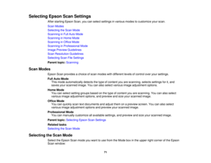 Page 71

Selecting
EpsonScanSettings
 After
starting EpsonScan,youcanselect settings invarious modestocustomize yourscan.
 Scan
Modes
 Selecting
theScan Mode
 Scanning
inFull Auto Mode
 Scanning
inHome Mode
 Scanning
inOffice Mode
 Scanning
inProfessional Mode
 Image
Preview Guidelines
 Scan
Resolution Guidelines
 Selecting
ScanFileSettings
 Parent
topic:Scanning
 Scan
Modes
 Epson
Scanprovides achoice ofscan modes withdifferent levelsofcontrol overyoursettings.
 Full
Auto Mode
 This
mode automatically...