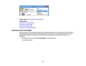 Page 72

Parent
topic:Selecting EpsonScanSettings
 Related
tasks
 Scanning
inFull Auto Mode
 Scanning
inHome Mode
 Scanning
inOffice Mode
 Scanning
inProfessional Mode
 Scanning
inFull Auto Mode
 When
youscan inFull Auto Mode, Epson Scanautomatically savesyourscanned fileinJPEG format in
 your
operating systemsPicturesorMy Pictures folder,oropens itin your scanning program.Youcan
 change
thescanned filesettings andselect various imageadjustment optionsbeforeyouscan, if
 necessary.

1.
Start Epson Scanandselect...
