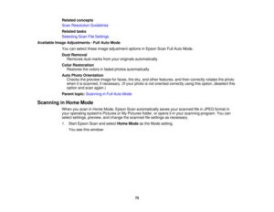 Page 75

Related
concepts
 Scan
Resolution Guidelines
 Related
tasks
 Selecting
ScanFileSettings
 Available
ImageAdjustments -Full Auto Mode
 You
canselect theseimage adjustment optionsinEpson ScanFullAuto Mode.
 Dust
Removal
 Removes
dustmarks fromyouroriginals automatically.
 Color
Restoration
 Restores
thecolors infaded photos automatically.
 Auto
Photo Orientation
 Checks
thepreview imageforfaces, thesky, andother features, andthen correctly rotatesthephoto
 when
itis scanned, ifnecessary. (Ifyour photo...