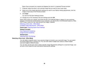 Page 86

Epson
Scanpreviews youroriginal anddisplays theresult inaseparate Previewwindow.
 7.
Ifdesired, selectthearea inyour preview imagethatyouwant toscan (scan area).
 8.
Select anyofthe image adjustment settingsyouwant touse. Before making adjustments, clickthe
 image
orscan areainthe Preview window.
 9.
Click Scan.
 You
seetheFile Save Settings window.
 10.
Change anyofthe necessary filesave settings andclick OK.
 Epson
Scanscans youroriginal, andsaves thefileinthe selected folderoropens itin your...