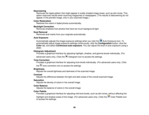 Page 96

Descreening

Removes
theripple pattern thatmight appear insubtly shaded imageareas, suchasskin tones. This
 option
improves resultswhenscanning magazines ornewspapers. (Theresults ofdescreening donot
 appear
inthe preview image,onlyinyour scanned image.)
 Color
Restoration
 Restores
thecolors infaded photos automatically.
 Backlight
Correction
 Removes
shadowsfromphotos thathave toomuch background light.
 Dust
Removal
 Removes
dustmarks fromyouroriginals automatically.
 Auto
Exposure
 Automatically...